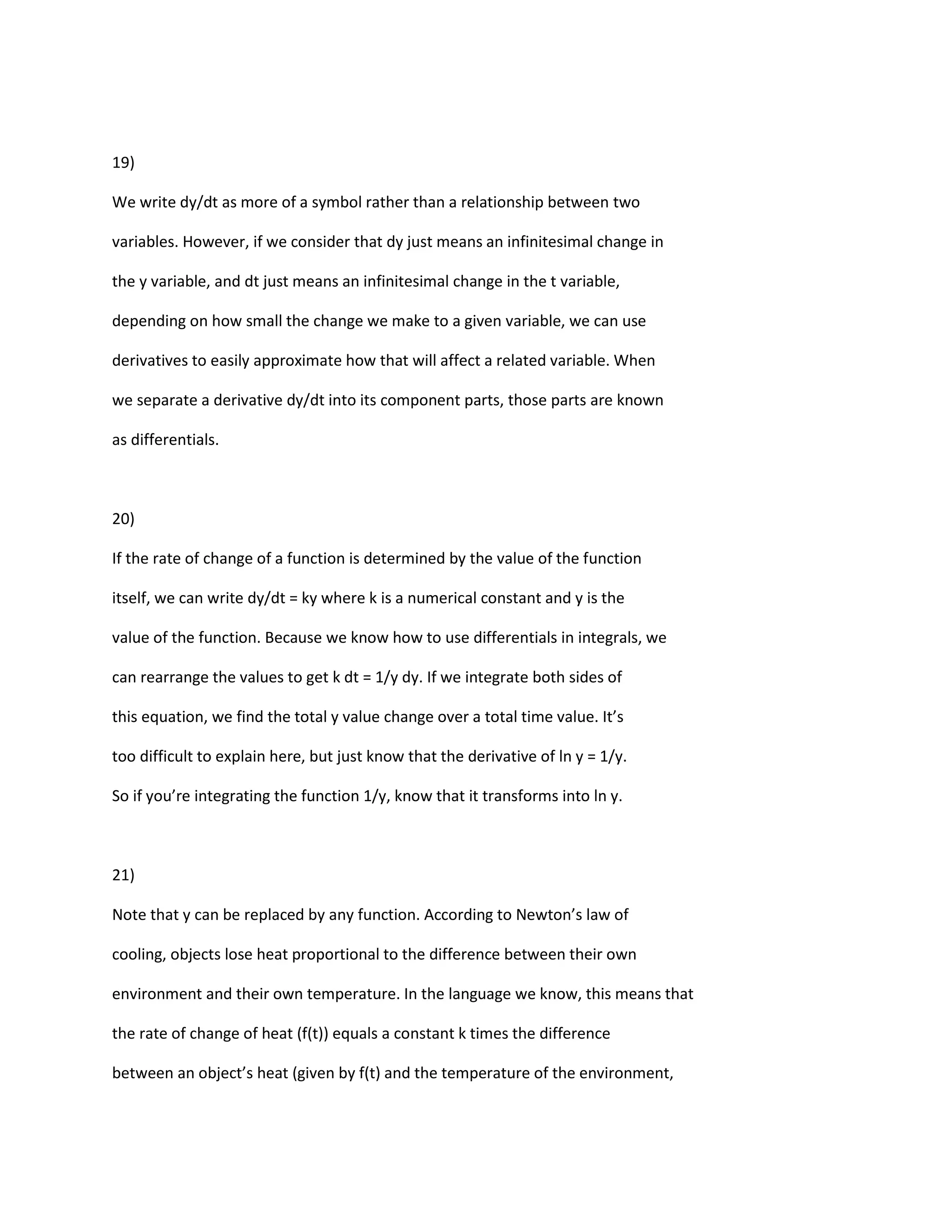 19)

We write dy/dt as more of a symbol rather than a relationship between two

variables. However, if we consider that dy just means an infinitesimal change in

the y variable, and dt just means an infinitesimal change in the t variable,

depending on how small the change we make to a given variable, we can use

derivatives to easily approximate how that will affect a related variable. When

we separate a derivative dy/dt into its component parts, those parts are known

as differentials.



20)

If the rate of change of a function is determined by the value of the function

itself, we can write dy/dt = ky where k is a numerical constant and y is the

value of the function. Because we know how to use differentials in integrals, we

can rearrange the values to get k dt = 1/y dy. If we integrate both sides of

this equation, we find the total y value change over a total time value. It’s

too difficult to explain here, but just know that the derivative of ln y = 1/y.

So if you’re integrating the function 1/y, know that it transforms into ln y.



21)

Note that y can be replaced by any function. According to Newton’s law of

cooling, objects lose heat proportional to the difference between their own

environment and their own temperature. In the language we know, this means that

the rate of change of heat (f(t)) equals a constant k times the difference

between an object’s heat (given by f(t) and the temperature of the environment,
 