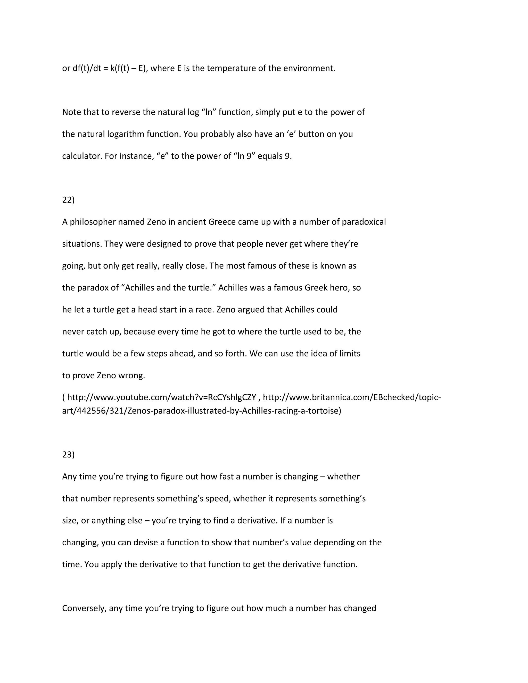 or df(t)/dt = k(f(t) – E), where E is the temperature of the environment.



Note that to reverse the natural log “ln” function, simply put e to the power of

the natural logarithm function. You probably also have an ‘e’ button on you

calculator. For instance, “e” to the power of “ln 9” equals 9.



22)

A philosopher named Zeno in ancient Greece came up with a number of paradoxical

situations. They were designed to prove that people never get where they’re

going, but only get really, really close. The most famous of these is known as

the paradox of “Achilles and the turtle.” Achilles was a famous Greek hero, so

he let a turtle get a head start in a race. Zeno argued that Achilles could

never catch up, because every time he got to where the turtle used to be, the

turtle would be a few steps ahead, and so forth. We can use the idea of limits

to prove Zeno wrong.

( http://www.youtube.com/watch?v=RcCYshlgCZY , http://www.britannica.com/EBchecked/topic-
art/442556/321/Zenos-paradox-illustrated-by-Achilles-racing-a-tortoise)



23)

Any time you’re trying to figure out how fast a number is changing – whether

that number represents something’s speed, whether it represents something’s

size, or anything else – you’re trying to find a derivative. If a number is

changing, you can devise a function to show that number’s value depending on the

time. You apply the derivative to that function to get the derivative function.



Conversely, any time you’re trying to figure out how much a number has changed
 