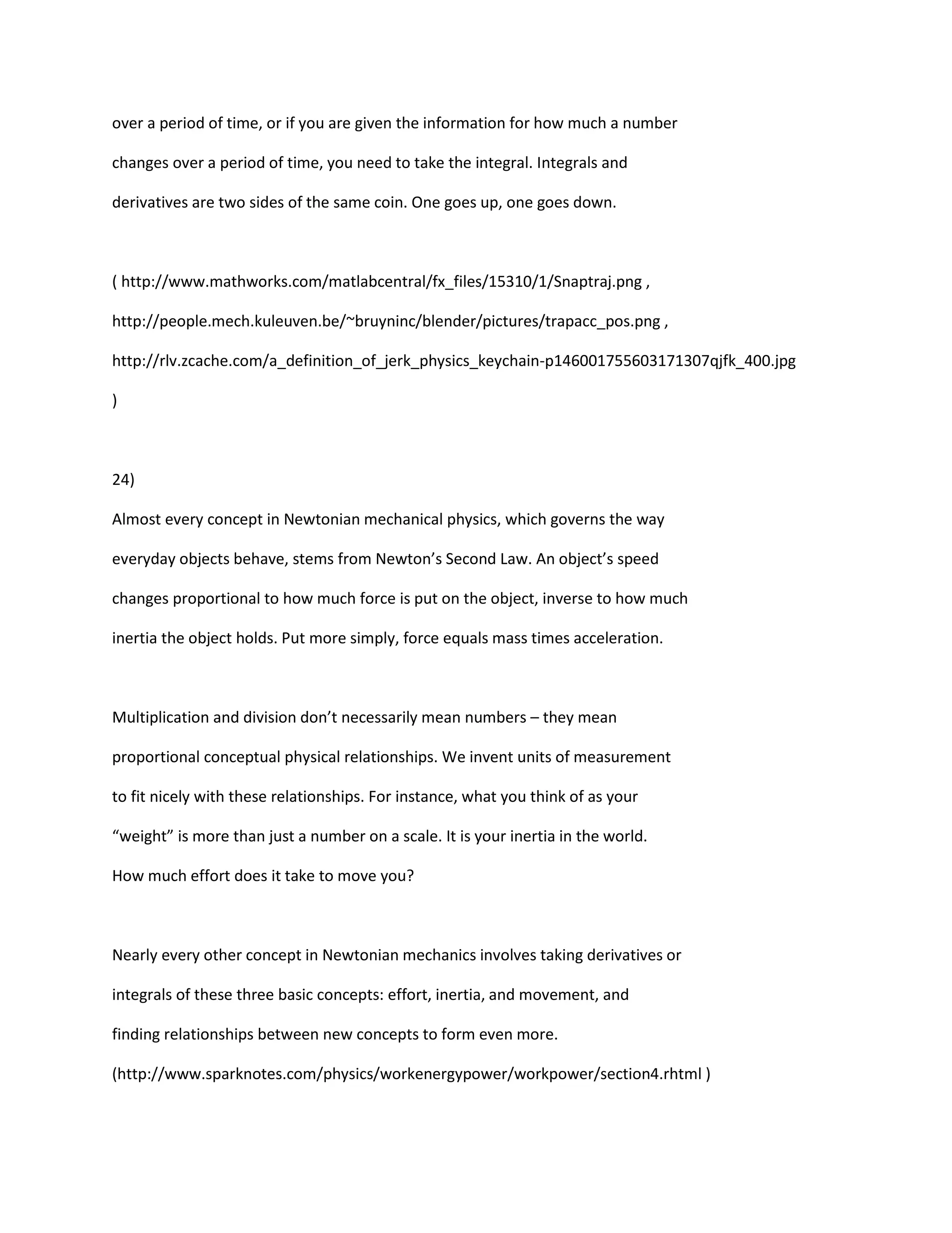 over a period of time, or if you are given the information for how much a number

changes over a period of time, you need to take the integral. Integrals and

derivatives are two sides of the same coin. One goes up, one goes down.



( http://www.mathworks.com/matlabcentral/fx_files/15310/1/Snaptraj.png ,

http://people.mech.kuleuven.be/~bruyninc/blender/pictures/trapacc_pos.png ,

http://rlv.zcache.com/a_definition_of_jerk_physics_keychain-p146001755603171307qjfk_400.jpg

)



24)

Almost every concept in Newtonian mechanical physics, which governs the way

everyday objects behave, stems from Newton’s Second Law. An object’s speed

changes proportional to how much force is put on the object, inverse to how much

inertia the object holds. Put more simply, force equals mass times acceleration.



Multiplication and division don’t necessarily mean numbers – they mean

proportional conceptual physical relationships. We invent units of measurement

to fit nicely with these relationships. For instance, what you think of as your

“weight” is more than just a number on a scale. It is your inertia in the world.

How much effort does it take to move you?



Nearly every other concept in Newtonian mechanics involves taking derivatives or

integrals of these three basic concepts: effort, inertia, and movement, and

finding relationships between new concepts to form even more.

(http://www.sparknotes.com/physics/workenergypower/workpower/section4.rhtml )
 