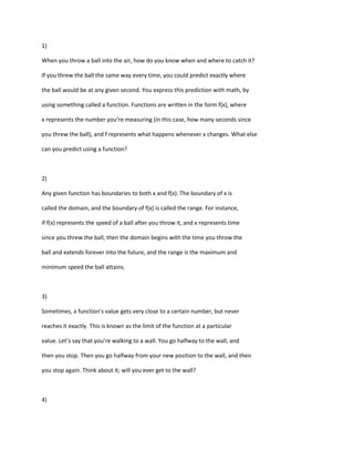 1)

When you throw a ball into the air, how do you know when and where to catch it?

If you threw the ball the same way every time, you could predict exactly where

the ball would be at any given second. You express this prediction with math, by

using something called a function. Functions are written in the form f(x), where

x represents the number you’re measuring (in this case, how many seconds since

you threw the ball), and f represents what happens whenever x changes. What else

can you predict using a function?



2)

Any given function has boundaries to both x and f(x). The boundary of x is

called the domain, and the boundary of f(x) is called the range. For instance,

if f(x) represents the speed of a ball after you throw it, and x represents time

since you threw the ball, then the domain begins with the time you throw the

ball and extends forever into the future, and the range is the maximum and

minimum speed the ball attains.



3)

Sometimes, a function’s value gets very close to a certain number, but never

reaches it exactly. This is known as the limit of the function at a particular

value. Let’s say that you’re walking to a wall. You go halfway to the wall, and

then you stop. Then you go halfway from your new position to the wall, and then

you stop again. Think about it; will you ever get to the wall?



4)
 