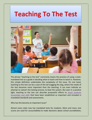 Teaching To The Test
The phrase "teaching to the test" commonly means the practice of using a state-
mandated test as a guide in deciding what to teach and how to teach it. However,
this simple definition understates the complexity of the issue. On one hand,
teaching to the test can be a case of the tail wagging the dog, where the needs of
the test becomes more important than the teaching. It can even indicate an
attempt to subvert the testing process, to beat the system. But seen in a positive
light, teaching to the test can describe purposeful efforts to teach students
knowledge and skills that have been established as important and included in
mandated standards and assessments.
Why has this become an important issue?
Almost every state now has mandated tests for students. More and more, test
scores are used for accountability-to make decisions about school accreditation,
 