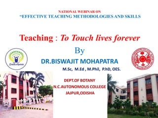 NATIONAL WEBINAR ON
“EFFECTIVE TEACHING METHODOLOGIES AND SKILLS
Teaching : To Touch lives forever
By
DR.BISWAJIT MOHAPATRA
M.Sc, M.Ed , M.Phil, P.hD, OES.
DEPT.OF BOTANY
N.C.AUTONOMOUS COLLEGE
JAJPUR,ODISHA
 