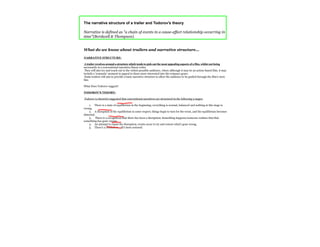 The narrative structure of a trailer and Todorov's theory

Narrative is defined as "a chain of events in a cause-effect relationship occurring in
time"(Bordwell & Thompson).


What do we know about trailers and narrative structure...

NARRATIVE STRUCTURE:

 A trailer revolves around a structure which tends to pick out the most appealing aspects of a film, whilst not being
necessarily in a conventional narrative/linear order.
 They will also try and reach out to the widest possible audience, where although it may be an action-based film, it may
include a 'romantic' moment to appeal to those more interested into the romance genre.
 Some trailers will aim to provide a basic narrative structure to allow the audience to be guided through the film's story
line.

What Does Todorov suggest?

TODOROV'S THEORY:

Todorov (a theorist) suggested that conventional narratives are structured in the following 5 stages:

     1. There is a state of equilibrium in the beginning; everything is normal, balanced and nothing at this stage is
wrong.
     2. A disruption of the equilibrium in some respect; things begin to turn for the worst, and the equilibrium becomes
distorted.
     3. There is a recognition that there has been a disruption; Something happens/someone realises that that
something has gone wrong.
     4. An attempt to repair the disruption; events occur to try and restore what's gone wrong.
     5. There's a resolution - all's been restored.
 