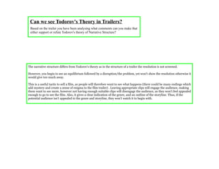 Can we see Todorov's Theory in Trailers?
 Based on the trailer you have been analysing what comments can you make that
 either support or refute Todorov's theory of Narrative Structure?




The narrative structure differs from Todorov's theory as in the structure of a trailer the resolution is not screened.

However, you begin to see an equilibrium followed by a disruption/the problem, yet won't show the resolution otherwise it
would give too much away.

                                                             .
This is a useful tactic to sell a film, as people will therefore want to see what happens (there could be many endings which
add mystery and create a sense of enigma to the film trailer) . Leaving appropriate clips will engage the audience, making
them want to see more, however not having enough suitable clips will disengage the audience, as they won't feel appealed
enough to go to see the film. Also, it gives a clear indication of the genre, and an outline of the storyline. Thus, if the
potential audience isn't appealed to the genre and storyline, they won't watch it to begin with.
 