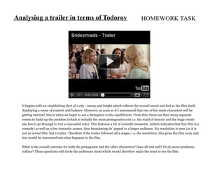Analysing a trailer in terms of Todorov                                                   HOMEWORK TASK




  It begins with an establishing shot of a city - sunny and bright which reflects the overall mood and feel to the film itself,
  displaying a scene of content and balance. However, as soon as it's announced that one of the main characters will be
  getting married, this is when we begin to see a disruption to the equilibrium. From this, there are then many separate
  events to build up the problem (which is initially the main protagonists role i.e. the maid of honour and the huge extent
  she has to go through to run a successful role). This features a lot of comedic moments (which indicates that this film is a
  comedy) as well as a few romantic scenes, thus broadening its' appeal to a larger audience. No resolution is seen (as it is
  not an actual film, but a trailer. Therefore if the trailer followed all 5 stages, i.e. the resolution, this gives the film away and
  less would be interested into what happens in the film.

  What is the overall outcome for both the protagonist and the other characters? Does all end well? Or do more problems
  sufface? These questions will circle the audiences mind which would therefore make the want to see the film.
 