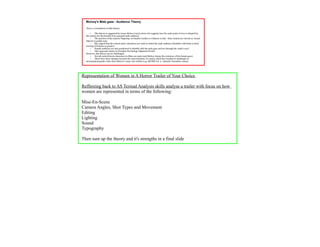 Mulvey's Male gaze - Audience Theory

  Here is a breakdown of this theory:

       •    This theory is suggested by Laura Mulvey (1975) where she suggests how the male point of view is adopted by
  the camera for the benefit of an assumed male audience
       •    The practice of the camera 'lingering' on female's bodies is evidence to this - thus women are viewed as 'sexual
  objects' to gratify men.
       •    She argued that the central active characters are male in which the male audience identifies with them in their
  viewing of females as passive.
       •    Female audience are also positioned to identify with the male gaze and see through the 'male's eyes'.
       •    This approach relates to Freudian Psychology (Sigmund Freud).
  However, this theory can be challenged:
       •    Not all central heroic characters in films are male (and Mulvey denies the existence of the female gaze)
       •    There have been changes towards the representation of women which has resulted in challenges to
  stereotypical gender roles since Mulvey's essay was written (e.g. Kill Bill Vol. 2 - Quentin Tarantino, 2004).




Representation of Women in A Horror Trailer of Your Choice

Reffereing back to AS Textual Analysis skills analyse a trailer with focus on how
women are represented in terms of the following:

Mise-En-Scene
Camera Angles, Shot Types and Movement
Editing
Lighting
Sound
Typography

Then sum up the theory and it's strengths in a final slide
 