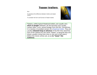 Teaser trailers
Aim:

To introduce the difference between trailers and teaser
trailers

To consider the form and function of teaser trailers




Teasers, unlike typical theatrical trailers, are usually very
short in length (between 30–60 seconds) and usually
contain little, if any, actual footage from the film. Sometimes,
it is merely a truncated version of a theatrical trailer. They are
usually released long in advance of the film they advertise.
One of the reasons for the name "teaser" is because they are
shown usually a long time (one or one and a half years)
before the movie comes out, so as to "tease" the
audience.
 