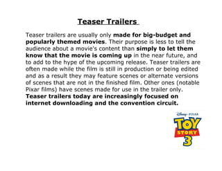 Teaser Trailers
Teaser trailers are usually only made for big-budget and
popularly themed movies. Their purpose is less to tell the
audience about a movie's content than simply to let them
know that the movie is coming up in the near future, and
to add to the hype of the upcoming release. Teaser trailers are
often made while the film is still in production or being edited
and as a result they may feature scenes or alternate versions
of scenes that are not in the finished film. Other ones (notable
Pixar films) have scenes made for use in the trailer only.
Teaser trailers today are increasingly focused on
internet downloading and the convention circuit.
 