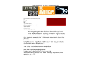 What considerations are there in choosing a film title?




EaiDeconstruct the Film titles focussing on the following
areas:                                                          What is more important IMAGES or
                                                                            WORDS
Typography
Colour
Image
Words/Language employed

Make observations based on these comments
Genre based on findings
Audience Expectations

Consider the Question
What's more important images or words



               Easiiely recognisable word or phrase asscociated
               with the Genre thus creating audience expectations
Film needs to speak to the T.A through association of word or
phrases

Length becomes important and the short title should indicate
the genre or associations with it.

Title could express something of narrative

How will I apply this information?
Images are important to Anchor meaning
Words and associations with them are very important when
speaking to a T.A
 