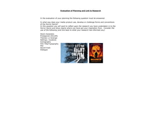 Evaluation of Planning and Link to Research



In the evaluation of your planning the following question must be answered:

In what way does your media product use, develop or challenge forms and conventions
of the Horror Genre?
In this question you will want to reflect upon the research you have undertaken in to the
Horror Genre and show clearly where you have got your inspiration from. Consider the
use of the following (and link back to what your research has informed you):

Stock characters
Protagonist (KILLER)
Themes i.e revenge
Settings / locations
Iconography
Film Title/Typography
Plot
Sound track
Dialogue
 