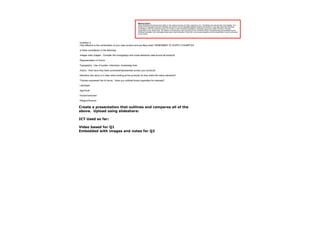 Marking Criteria
                                                          Each candidate will evaluate and reflect on the creative process and their experience of it. Candidates will evaluate their work digitally. The
                                                          format of the evaluation has some flexibility and its form can be negotiated between teacher and student: it may take place with individual
                                                          candidates or with the production group as a whole, or each individual candidate or production group may make a formal or informal
                                                          presentation to the whole class. The teacher must allocate a mark according to the contribution/level of understanding demonstrated by the
                                                          individual candidate. Each candidate should give a clear indication of their role in any group evaluation and the presentation must be evidenced
                                                          by the Centre.




Question 2
How effective is the combination of your main product and ancillary texts? REMEMBER TO SUPPLY EXAMPLES

Is there consistency in the following:

Images main images: Consider the iconography and visual elements used across all products

Representation of Horror

Typography: Use of quotes, interviews, reviewstag lines

Actors: How have they been promoted/represented across your products

Narrative (the story) is it clear when looking at the products do they share the same elements?

Themes expressed link to horror. Have you outlined binary opposites for example?

Life/Death

Age/Youth

Known/Unknown

Religion/Science

Create a presentation that outlines and compares all of the
above. Upload using slideshare:

ICT Used so far:

Video based for Q1
Embedded with images and notes for Q2
 