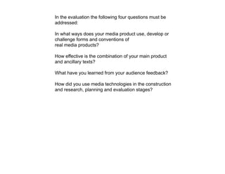 In the evaluation the following four questions must be
addressed:

In what ways does your media product use, develop or
challenge forms and conventions of
real media products?

How effective is the combination of your main product
and ancillary texts?

What have you learned from your audience feedback?

How did you use media technologies in the construction
and research, planning and evaluation stages?
 