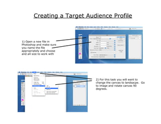Creating a Target Audience Profile



1) Open a new file in
Photoshop and make sure
you name the file
appropriately and choose
and a4 size to work with




                             2) For this task you will want to
                             change the canvas to landsacpe. Go
                             to image and rotate canvas 90
                             degrees.
 