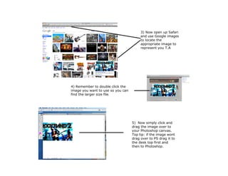 3) Now open up Safari
                                        and use Google images
                                        to locate the
                                        appropriate image to
                                        represent you T.A




4) Remember to double click the
image you want to use so you can
find the larger size file.




                                   5) Now simply click and
                                   drag the image over to
                                   your Photoshop canvas.
                                   Top tip: if the image wont
                                   drag over to PS drag it to
                                   the desk top first and
                                   then to Photoshop.
 
