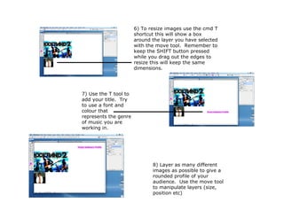6) To resize images use the cmd T
                       shortcut this will show a box
                       around the layer you have selected
                       with the move tool. Remember to
                       keep the SHIFT button pressed
                       while you drag out the edges to
                       resize this will keep the same
                       dimensions.




7) Use the T tool to
add your title. Try
to use a font and
colour that
represents the genre
of music you are
working in.




                              8) Layer as many different
                              images as possible to give a
                              rounded profile of your
                              audience. Use the move tool
                              to manipulate layers (size,
                              position etc)
 