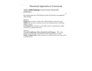 z
              Theoretical Approaches to Coursework
    Apply media language to one of your coursework
    productions
                                                                                  (25)
    Do comment upon any of the theories you feel are relevant in your approach.
    These include:

    Narrative:
    Propp/Many narratives contain only a limited number of character types
    Todorov/The narrative structure of a text can be understood by considering
    Todorov's theory
    Levi-Straus/Many narratives can be understood by considering the conflict
    created by two oppositional forces

    Audience:
    Uses and Gratifications Theory Boardwell and Thompson: Why are the
    audience consuming the text and what are they doing with it as a result
    Barthes' Enigma Codes: What mysteries are created and how does this work as
    a marketing tool
 