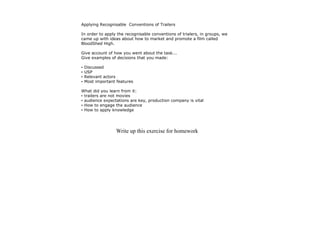 Applying Recognisable Conventions of Trailers

In order to apply the recognisable conventions of trialers, in groups, we
came up with ideas about how to market and promote a film called
BloodShed High.

Give account of how you went about the task...
Give examples of decisions that you made:

•   Discussed
•   USP
•   Relevant actors
•   Most important features

What did you learn from it:
• trailers are not movies
• audience expectations are key, production company is vital
• How to engage the audience
• How to apply knowledge




                   Write up this exercise for homework
 