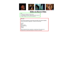 Killers in Horror Films
Aim:
To explore key characters in Horror Films
To investigate conventional characteristics of the protagonists
To apply findings to my own Horror production


Main Task

Find a range of protagonists in Horror films and conduct a mini analysis regarding
what the conventions are suggesting. Comment on the following:

Costume
Props
Body language
Facial Expressions
Make up
Lighting

When considering the above remember to comment upon what qualities and
characteristics are represented through use of the above conventions.
 
