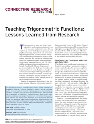 144 Mathematics Teacher | Vol. 102, No. 2 • September 2008
connecting research
to teaching
Teaching Trigonometric Functions:
Lessons Learned from Research
T
rigonometry is an important subject in the
high school mathematics curriculum. As one
of the secondary mathematics topics that are
taught early and that link algebraic, geometric, and
graphical reasoning, trigonometry can serve as an
important precursor to calculus as well as college-
level courses relating to Newtonian physics, archi-
tecture, surveying, and engineering. Unfortunately,
many high school students are not accustomed to
these types of reasoning (Blackett and Tall 1991),
and learning about trigonometric functions is
initially fraught with difficulty. Trigonometry
presents many first-time challenges for students: It
requires students to relate diagrams of triangles to
numerical relationships and manipulate the sym-
bols involved in such relationships. Further, trigo-
nometric functions are typically among the first
functions that students cannot evaluate directly by
performing arithmetic operations.
Despite the importance of trigonometry and stu-
dents’ potential difficulties in learning it, relatively
little research has focused on this subject. This arti-
cle will present lessons learned from research inves-
tigating the learning and teaching of trigonometric
functions (Weber 2005). It will report difficulties
that students have in understanding trigonometric
functions and describe tested instructional strategies
to help students overcome their difficulties.
TRIGONOMETRIC FUNCTIONS AS RATIOS
AND FUNCTIONS
What does it mean to understand a trigonometric
function? Just as taking a square root or cubing a
number can be thought of as operations applied to
numbers, the terms sine, cosine, and tangent can be
thought of as mathematical operations applied to
angles. These trigonometric functions are generally
presented in two ways. First, they are presented as
ratios that can be applied to labeled right triangles.
For instance, students can use a ratio understand-
ing of the trigonometric functions to determine that
sin A = 3/5, cos A = 4/5, and tan A = 3/4 (see fig. 1).
Using calculators, students can use a ratio under-
standing of sine and cosine to determine the missing
lengths (a and b) of the triangle (see fig. 2). Such an
understanding is obviously useful; it is sufficient to
solve various types of word problems and perform
other tasks. For instance, adding vectors in physics
requires this type of trigonometric reasoning.
However, a ratio understanding is also limited.
Principles and Standards for School Mathematics
argues that understanding an operation involves
being able to estimate the result of that operation
(NCTM 2000, pp. 32–33). For example, under-
standing fractions involves knowing that 7/8 +
13/12 should be approximately 2 because each
fraction is approximately 1. By itself, a ratio
understanding of sine would not permit students
to approximate sin 15°, because sin 15° could be
This department consists of articles that bring research insights and findings to
an audience of teachers and other mathematics educators. Articles must make
explicit connections between research and teaching practice. Our conception of
research is a broad one; it includes research on student learning, on teacher think-
ing, on language in the mathematics classroom, on policy and practice in math-
ematics education, on technology in the classroom, on international comparative
work, and more. The articles in this department focus on important ideas and
include vivid writing that makes research findings come to life for teachers. Our
goal is to publish articles that are appropriate for reflection discussions at depart-
ment meetings or any other gathering of high school mathematics teachers. For
further information, contact the editors.
Libby Knott, knott@mso.umt.edu
University of Montana, Missoula, MT 59812
Thomas A. Evitts, taevit@ship.edu
Shippensburg University, Shippensburg, PA 17257
Keith Weber
Copyright © 2008 The National Council of Teachers of Mathematics, Inc. www.nctm.org. All rights reserved.
This material may not be copied or distributed electronically or in any other format without written permission from NCTM.
 