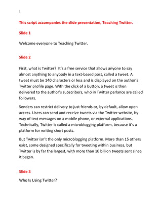 1


This script accompanies the slide presentation, Teaching Twitter.

Slide 1

Welcome everyone to Teaching Twitter.


Slide 2

First, what is Twitter? It’s a free service that allows anyone to say
almost anything to anybody in a text-based post, called a tweet. A
tweet must be 140 characters or less and is displayed on the author’s
Twitter profile page. With the click of a button, a tweet is then
delivered to the author’s subscribers, who in Twitter parlance are called
followers.

Senders can restrict delivery to just friends or, by default, allow open
access. Users can send and receive tweets via the Twitter website, by
way of text messages on a mobile phone, or external applications.
Technically, Twitter is called a microblogging platform, because it’s a
platform for writing short posts.

But Twitter isn’t the only microblogging platform. More than 15 others
exist, some designed specifically for tweeting within business, but
Twitter is by far the largest, with more than 10 billion tweets sent since
it began.


Slide 3

Who Is Using Twitter?
 