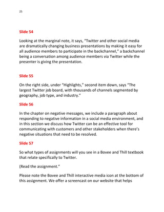 25




Slide 54

Looking at the marginal note, it says, “Twitter and other social media
are dramatically changing business presentations by making it easy for
all audience members to participate in the backchannel,” a backchannel
being a conversation among audience members via Twitter while the
presenter is giving the presentation.


Slide 55

On the right side, under “Highlights,” second item down, says “The
largest Twitter job board, with thousands of channels segmented by
geography, job type, and industry.”

Slide 56

In the chapter on negative messages, we include a paragraph about
responding to negative information in a social media environment, and
in this section we discuss how Twitter can be an effective tool for
communicating with customers and other stakeholders when there’s
negative situations that need to be resolved.

Slide 57

So what types of assignments will you see in a Bovee and Thill textbook
that relate specifically to Twitter.

(Read the assignment.”

Please note the Bovee and Thill interactive media icon at the bottom of
this assignment. We offer a screencast on our website that helps
 