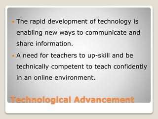 Technological Advancement
 The rapid development of technology is
enabling new ways to communicate and
share information.
 A need for teachers to up-skill and be
technically competent to teach confidently
in an online environment.
 