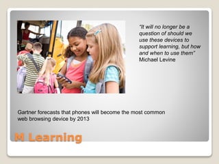 M Learning
Gartner forecasts that phones will become the most common
web browsing device by 2013
“It will no longer be a
question of should we
use these devices to
support learning, but how
and when to use them”
Michael Levine
 