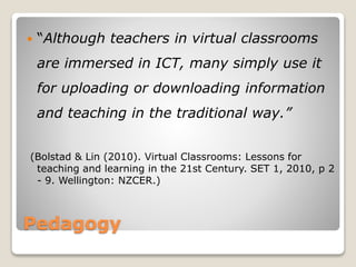 Pedagogy
 “Although teachers in virtual classrooms
are immersed in ICT, many simply use it
for uploading or downloading information
and teaching in the traditional way.”
(Bolstad & Lin (2010). Virtual Classrooms: Lessons for
teaching and learning in the 21st Century. SET 1, 2010, p 2
- 9. Wellington: NZCER.)
 