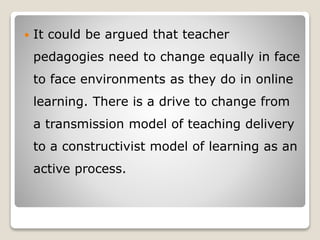  It could be argued that teacher
pedagogies need to change equally in face
to face environments as they do in online
learning. There is a drive to change from
a transmission model of teaching delivery
to a constructivist model of learning as an
active process.
 