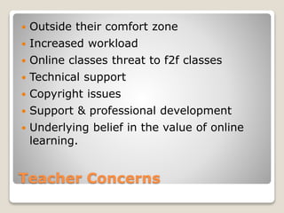 Teacher Concerns
 Outside their comfort zone
 Increased workload
 Online classes threat to f2f classes
 Technical support
 Copyright issues
 Support & professional development
 Underlying belief in the value of online
learning.
 