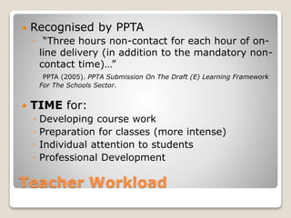 Teacher Workload
 Recognised by PPTA
◦ “Three hours non-contact for each hour of on-
line delivery (in addition to the mandatory non-
contact time)…”
PPTA (2005). PPTA Submission On The Draft (E) Learning Framework
For The Schools Sector.
 TIME for:
◦ Developing course work
◦ Preparation for classes (more intense)
◦ Individual attention to students
◦ Professional Development
 