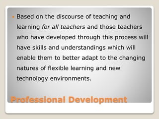Professional Development
 Based on the discourse of teaching and
learning for all teachers and those teachers
who have developed through this process will
have skills and understandings which will
enable them to better adapt to the changing
natures of flexible learning and new
technology environments.
 