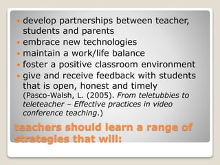 teachers should learn a range of
strategies that will:
 develop partnerships between teacher,
students and parents
 embrace new technologies
 maintain a work/life balance
 foster a positive classroom environment
 give and receive feedback with students
that is open, honest and timely
(Pasco-Walsh, L. (2005). From teletubbies to
teleteacher – Effective practices in video
conference teaching.)
 