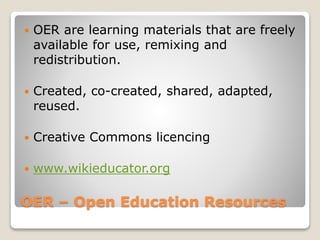 OER – Open Education Resources
 OER are learning materials that are freely
available for use, remixing and
redistribution.
 Created, co-created, shared, adapted,
reused.
 Creative Commons licencing
 www.wikieducator.org
 