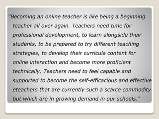 “Becoming an online teacher is like being a beginning
teacher all over again. Teachers need time for
professional development, to learn alongside their
students, to be prepared to try different teaching
strategies, to develop their curricula content for
online interaction and become more proficient
technically. Teachers need to feel capable and
supported to become the self-efficacious and effective
eteachers that are currently such a scarce commodity
but which are in growing demand in our schools.”
 
