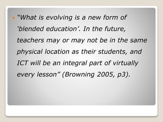 “What is evolving is a new form of
‘blended education’. In the future,
teachers may or may not be in the same
physical location as their students, and
ICT will be an integral part of virtually
every lesson” (Browning 2005, p3).
 