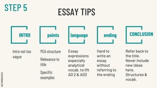 SLIDESMANIA.COM
INTRO points language ending CONCLUSION
Intro not too
vague
PEA structure
Relevance to
title
Specific
examples
Essay
expressions
especially
analytical
vocab, to lift
AO 2 & AO3
Hard to
write an
essay
without
referring to
the ending
Refer back to
the title.
Never include
new ideas
here.
Structures &
vocab.
ESSAY TIPS
STEP 5
 