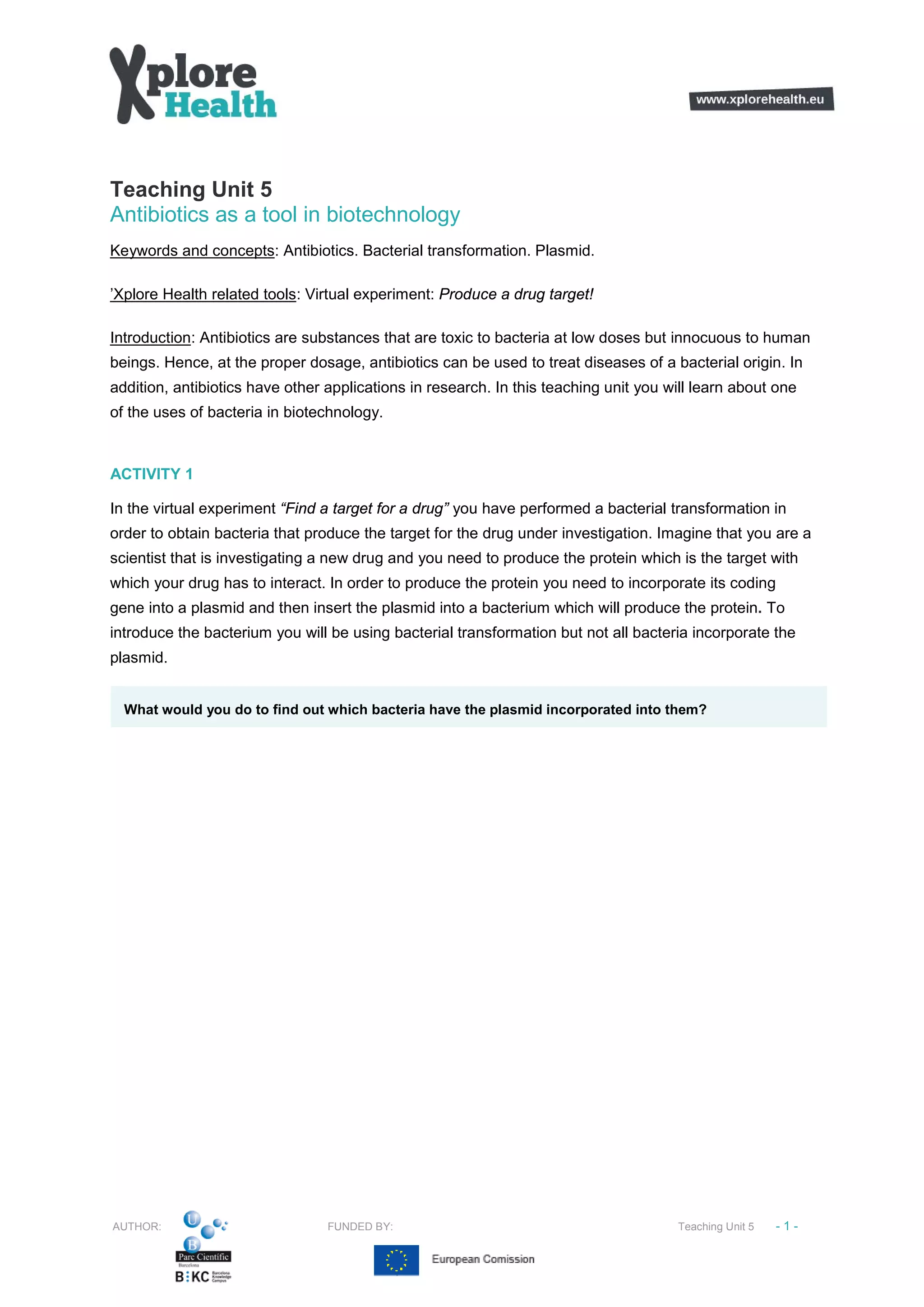 Teaching Unit 5
Antibiotics as a tool in biotechnology
Keywords and concepts: Antibiotics. Bacterial transformation. Plasmid.
’Xplore Health related tools: Virtual experiment: Produce a drug target!
Introduction: Antibiotics are substances that are toxic to bacteria at low doses but innocuous to human
beings. Hence, at the proper dosage, antibiotics can be used to treat diseases of a bacterial origin. In
addition, antibiotics have other applications in research. In this teaching unit you will learn about one
of the uses of bacteria in biotechnology.
ACTIVITY 1
In the virtual experiment “Find a target for a drug” you have performed a bacterial transformation in
order to obtain bacteria that produce the target for the drug under investigation. Imagine that you are a
scientist that is investigating a new drug and you need to produce the protein which is the target with
which your drug has to interact. In order to produce the protein you need to incorporate its coding
gene into a plasmid and then insert the plasmid into a bacterium which will produce the protein. To
introduce the bacterium you will be using bacterial transformation but not all bacteria incorporate the
plasmid.
What would you do to find out which bacteria have the plasmid incorporated into them?
AUTHOR: FUNDED BY: Teaching Unit 5 -1-