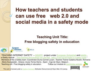 How teachers and students can use free   web 2.0 and social media in a safety mode  Teaching Unit Title: Free blogging safety in education   TEACHING INTERNET SAFETY  – INSAFE  project under European Schoolnetand eskills . e-Safety module  ,, How teachers and students can use free   web 2.0 and social media in a safety mode “                Members of the e-Safety team :Coordinator Duma Cornel Lucian ; Teacher Trainer Catalina Nicolin; Romania , Maria Sourgiadaki , Greece ;Aureo Torres Sierra , Spain ; Inge de Cleyn, Belgium .  Teaching unit : Free blogging safety in education.             Follow our module onteachtodaywebsite This work is licensed under a Creative Commons Attribution Noncommercial Share Alike 3.0 License. 