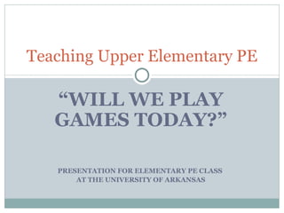 “ WILL WE PLAY GAMES TODAY?” PRESENTATION FOR ELEMENTARY PE CLASS  AT THE UNIVERSITY OF ARKANSAS Teaching Upper Elementary PE 