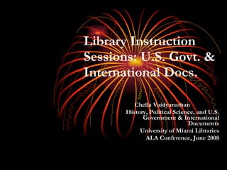 Library Instruction Sessions: U.S. Govt. & International Docs. Chella Vaidyanathan  History, Political Science, and U.S. Government & International Documents University of Miami Libraries ALA Conference, June 2008 