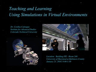 Teaching and Learning  Using Simulations in Virtual Environments Location:  Building ITE - Room 240 University of Maryland at Baltimore County January 21, 2010, 9:00-3:30  Dr. Cynthia Calongne Institute for Advanced Studies  Colorado Technical University 