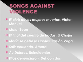 SONGS AGAINST
VIOLENCE
 El club de las mujeres muertas. Víctor
Manuel
 Malo. Bebe
 El final del cuento de hadas. El Chojín
 María se bebe las calles. Pasión Vega
 Salir corriendo. Amaral
 Ay Dolores. Reincidentes
 Ellas denunciaron. Def con dos
 