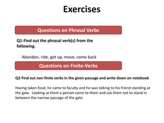 Q1-Find out the phrasal verb(s) from the
following.
Abandon, ride, get up, move, come back
Q2-Find out non-finite verbs in the given passage and write down on notebook
Having taken food, he came to faculty and he was talking to his friend standing at
the gate. Looking at them a person came to them and ask them not to stand in
between the narrow passage of the gate.
Exercises
Questions on Phrasal Verbs
Questions on Finite-Verbs
 