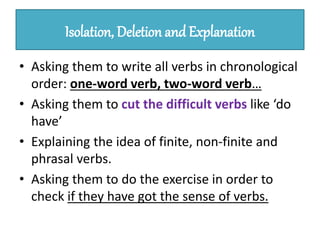 Isolation, Deletion and Explanation
• Asking them to write all verbs in chronological
order: one-word verb, two-word verb…
• Asking them to cut the difficult verbs like ‘do
have’
• Explaining the idea of finite, non-finite and
phrasal verbs.
• Asking them to do the exercise in order to
check if they have got the sense of verbs.
 