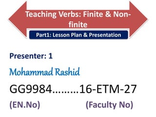 Teaching Verbs: Finite & Non-
finite
Presenter: 1
Mohammad Rashid
GG9984………16-ETM-27
(EN.No) (Faculty No)
Part1: Lesson Plan & Presentation
 
