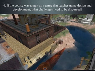 6. If the course was taught as a game that teaches game design and
development, what challenges need to be discussed?
 