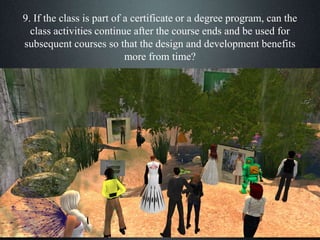 9. If the class is part of a certificate or a degree program, can the
class activities continue after the course ends and be used for
subsequent courses so that the design and development benefits
more from time?
 