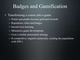 Badges and Gamification
• Transforming a course into a game
– Points and grades become gold and rewards
– Reputation, titles and badges
– Incentivizes learning
– Minimizes game development
– Uses a similar assessment strategy
– If competitive, requires anonymity, seeding the population
with NPCs
 