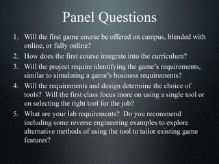 Panel Questions
1. Will the first game course be offered on campus, blended with
online, or fully online?
2. How does the first course integrate into the curriculum?
3. Will the project require identifying the game’s requirements,
similar to simulating a game’s business requirements?
4. Will the requirements and design determine the choice of
tools? Will the first class focus more on using a single tool or
on selecting the right tool for the job?
5. What are your lab requirements? Do you recommend
including some reverse engineering examples to explore
alternative methods of using the tool to tailor existing game
features?
 